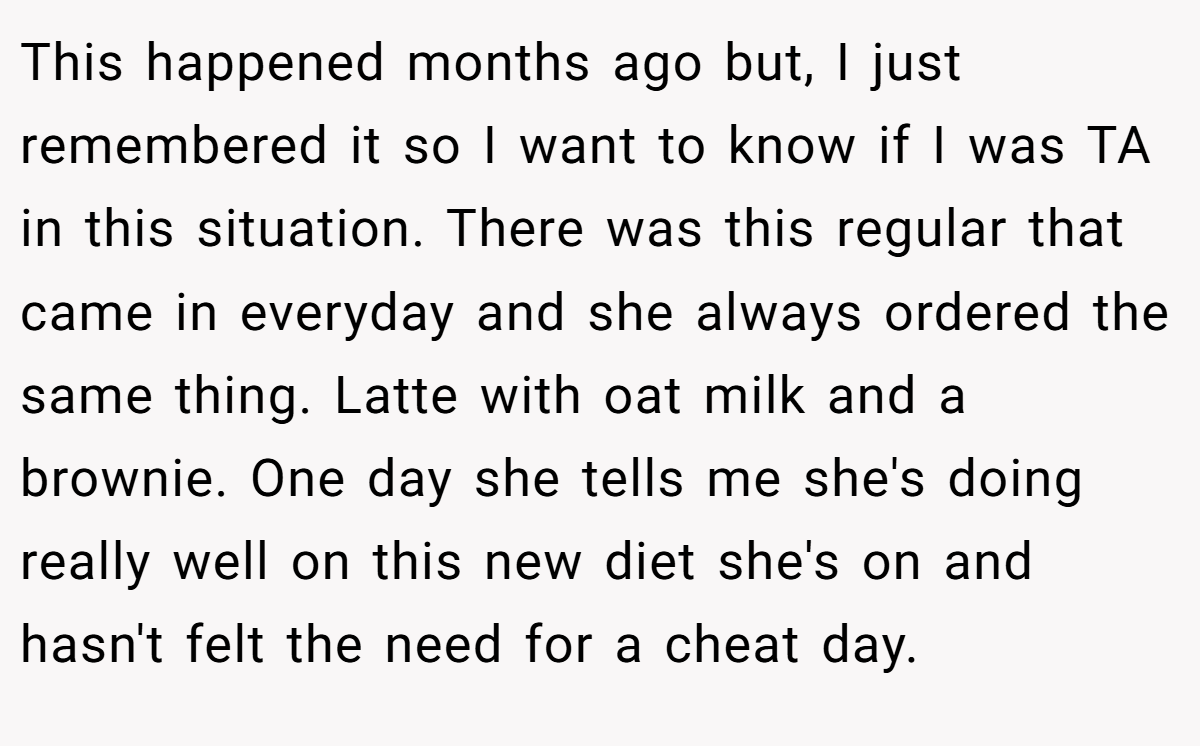 This happened months ago but, I just remembered it so I want to know if I was TA in this situation. There was this regular that came in everyday and she always ordered the same thing. Latte with oat milk and a brownie. One day she tells me she's doing really well on this new diet she's on and hasn't felt the need for a cheat day.