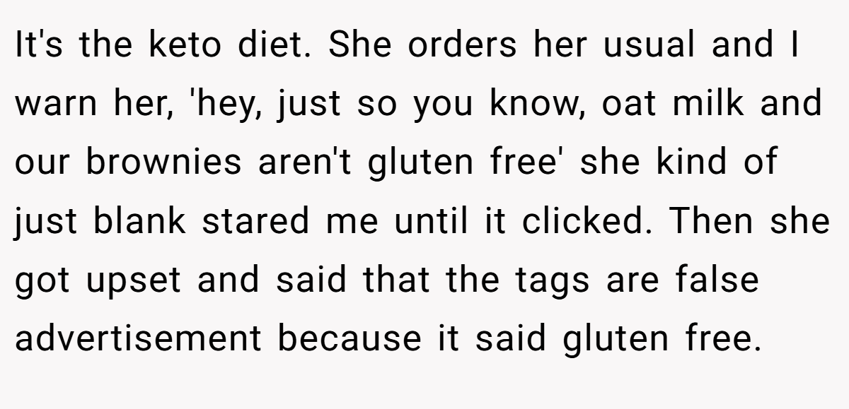 It's the keto diet. She orders her usual and I warn her, 'hey, just so you know, oat milk and our brownies aren't gluten free' she kind of just blank stared me until it clicked. Then she got upset and said that the tags are false advertisement because it said gluten free.