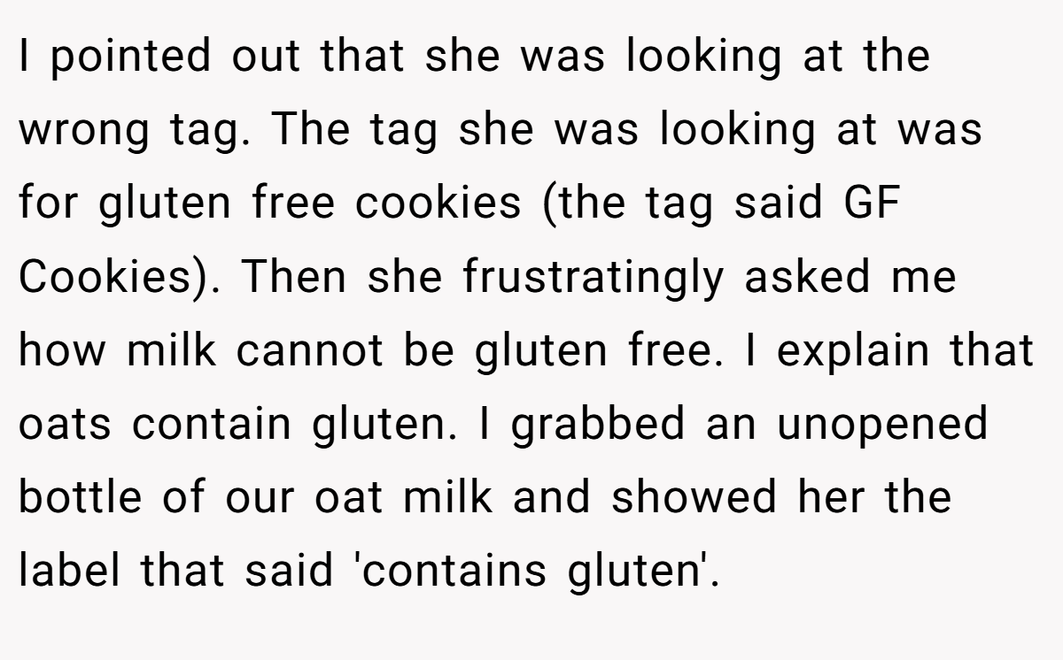 I pointed out that she was looking at the wrong tag. The tag she was looking at was for gluten free cookies (the tag said GF Cookies). Then she frustratingly asked me how milk cannot be gluten free. I explain that oats contain gluten. I grabbed an unopened bottle of our oat milk and showed her the label that said 'contains gluten'.