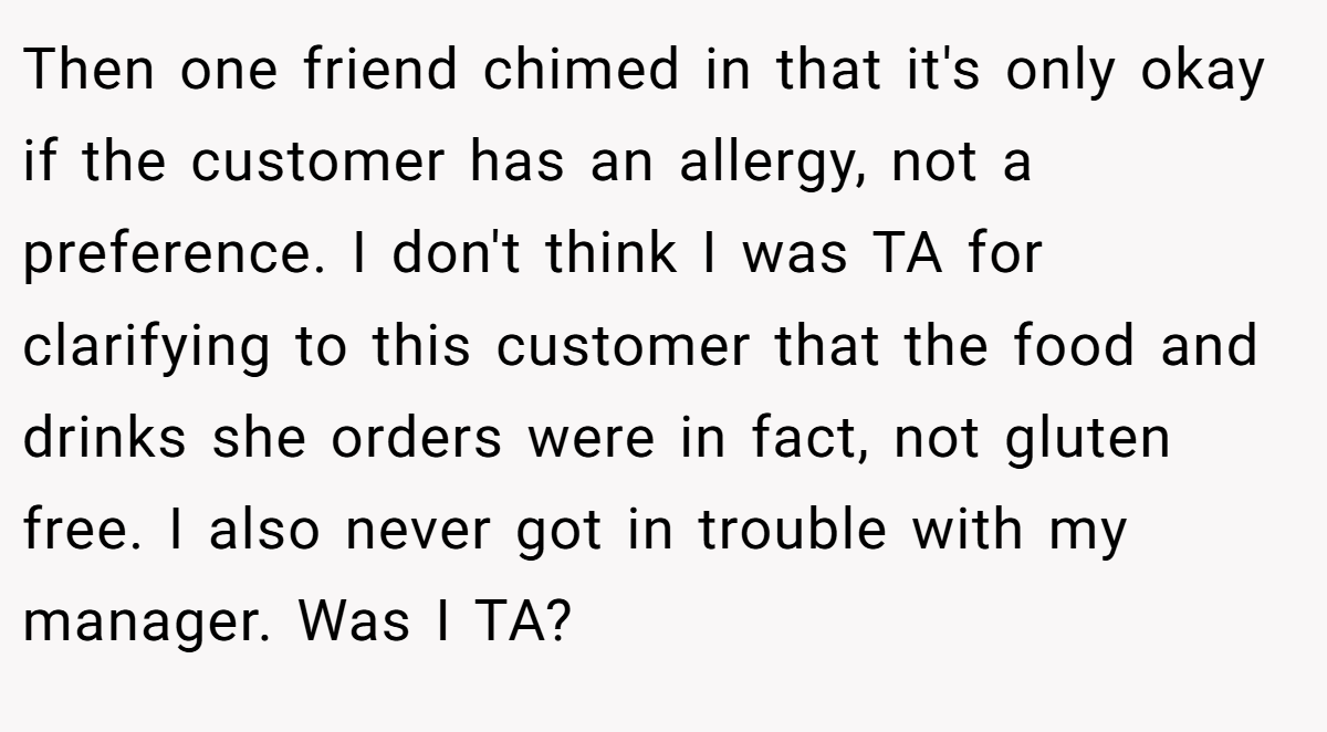 Then one friend chimed in that it's only okay if the customer has an allergy, not a preference. I don't think I was TA for clarifying to this customer that the food and drinks she orders were in fact, not gluten free. I also never got in trouble with my manager. Was I TA?