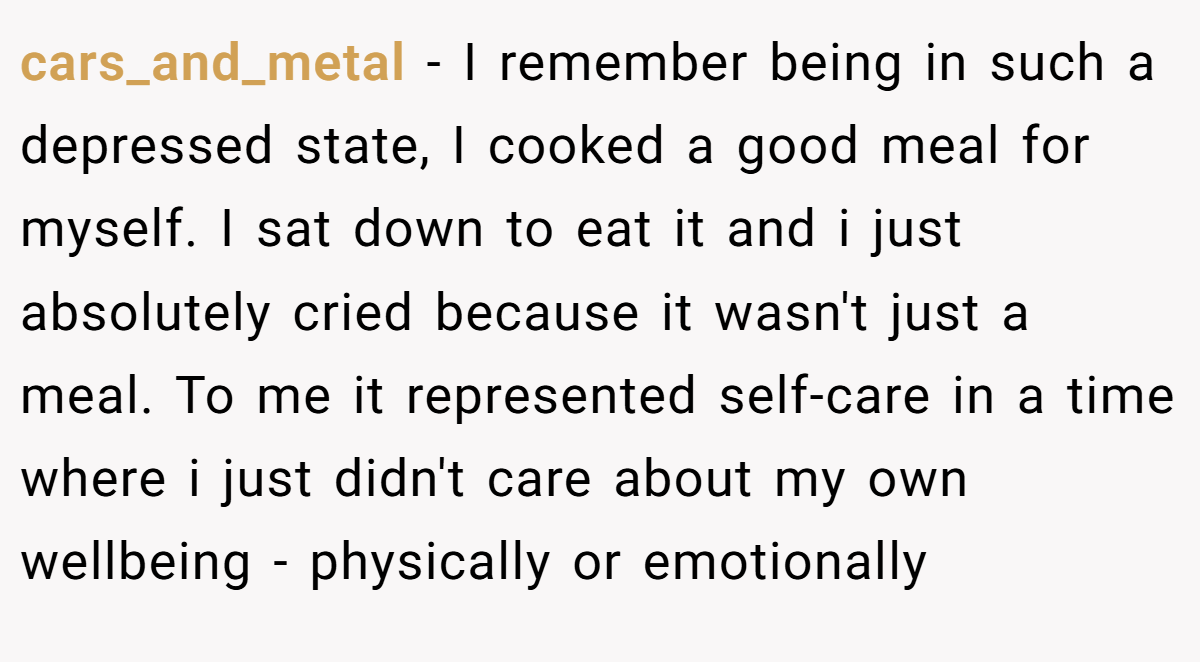 cars_and_metal − I remember being in such a depressed state, I cooked a good meal for myself. I sat down to eat it and i just absolutely cried because it wasn't just a meal. To me it represented self-care in a time where i just didn't care about my own wellbeing - physically or emotionally