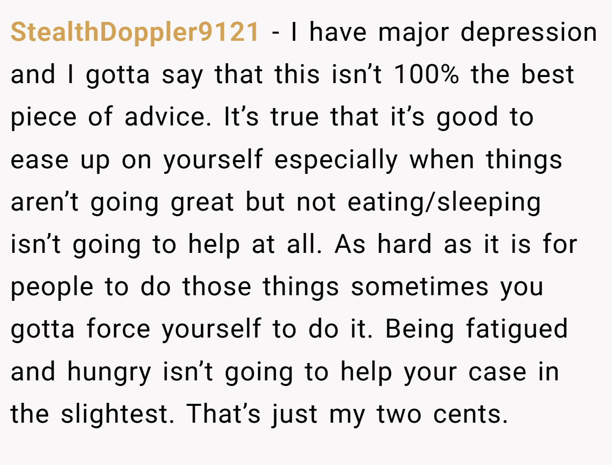 StealthDoppler9121 − I have major depression and I gotta say that this isn’t 100% the best piece of advice. It’s true that it’s good to ease up on yourself especially when things aren’t going great but not eating/sleeping isn’t going to help at all. As hard as it is for people to do those things sometimes you gotta force yourself to do it. Being fatigued and hungry isn’t going to help your case in the slightest. That’s just my two cents.