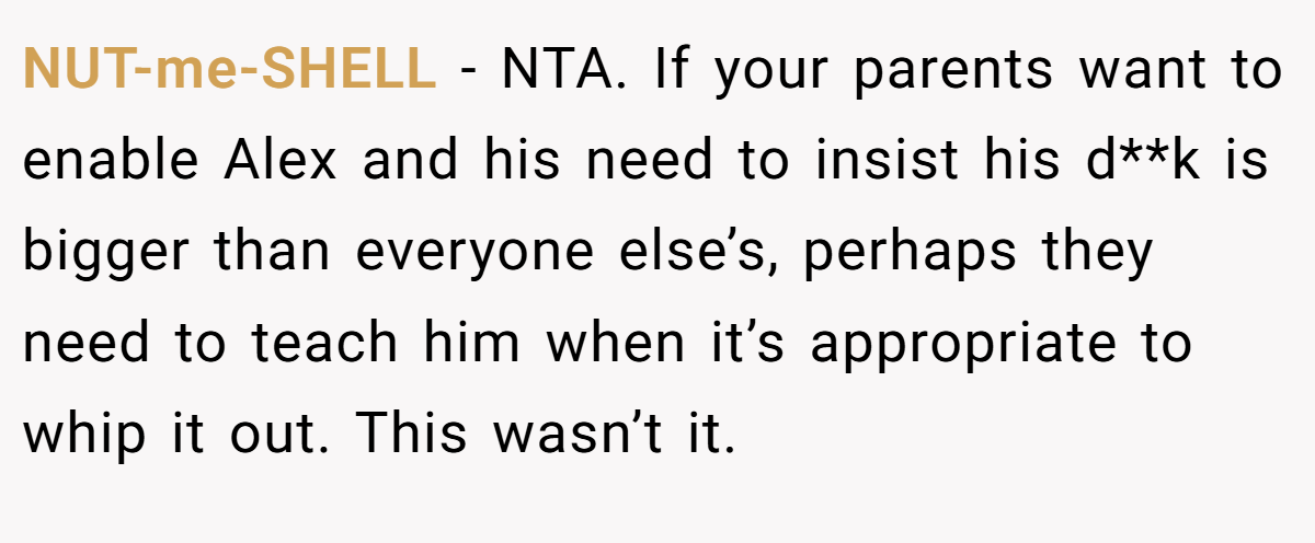 NUT-me-SHELL − NTA. If your parents want to enable Alex and his need to insist his d**k is bigger than everyone else’s, perhaps they need to teach him when it’s appropriate to whip it out. This wasn’t it.