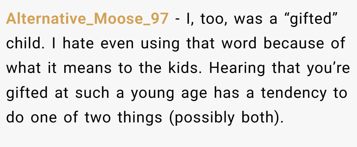 Alternative_Moose_97 − I, too, was a “gifted” child. I hate even using that word because of what it means to the kids. Hearing that you’re gifted at such a young age has a tendency to do one of two things (possibly both).