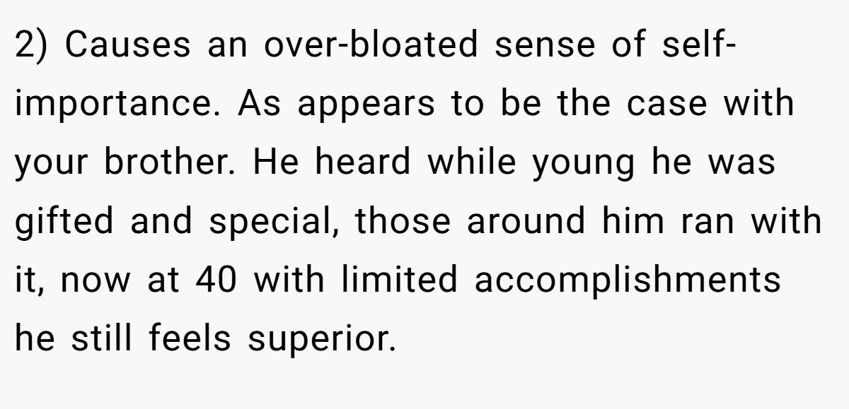 2) Causes an over-bloated sense of self-importance. As appears to be the case with your brother. He heard while young he was gifted and special, those around him ran with it, now at 40 with limited accomplishments he still feels superior.