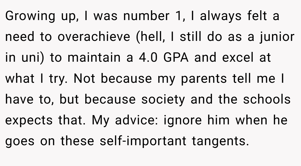 Growing up, I was number 1, I always felt a need to overachieve (hell, I still do as a junior in uni) to maintain a 4.0 GPA and excel at what I try. Not because my parents tell me I have to, but because society and the schools expects that. My advice: ignore him when he goes on these self-important tangents.