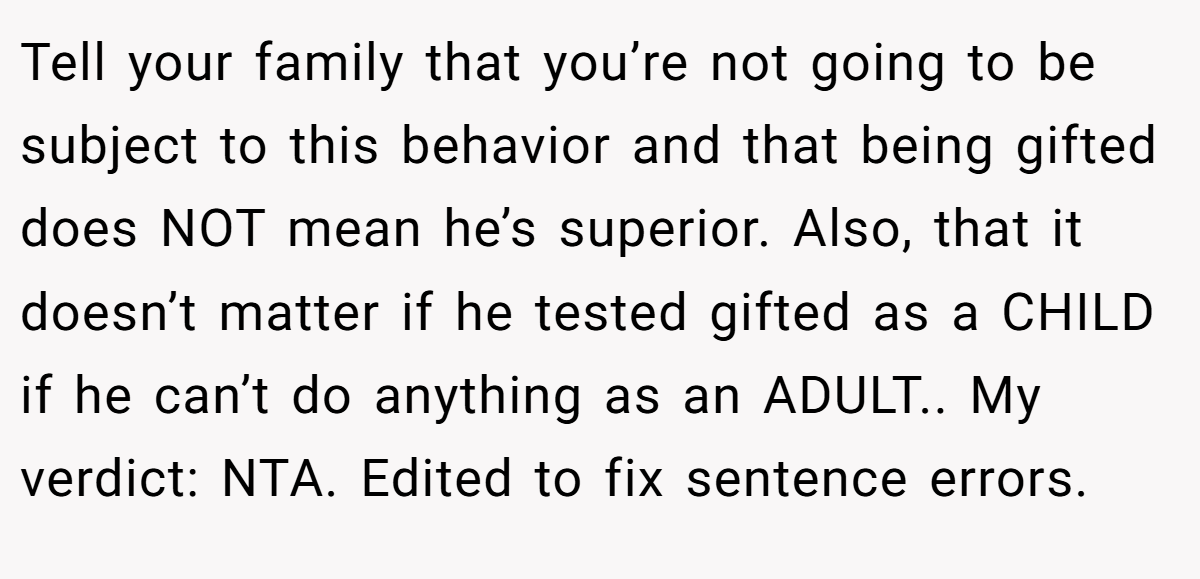 Tell your family that you’re not going to be subject to this behavior and that being gifted does NOT mean he’s superior. Also, that it doesn’t matter if he tested gifted as a CHILD if he can’t do anything as an ADULT.. My verdict: NTA. Edited to fix sentence errors.