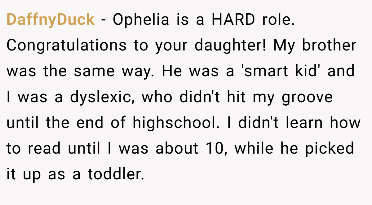 DaffnyDuck − Ophelia is a HARD role. Congratulations to your daughter! My brother was the same way. He was a 'smart kid' and I was a dyslexic, who didn't hit my groove until the end of highschool. I didn't learn how to read until I was about 10, while he picked it up as a toddler.