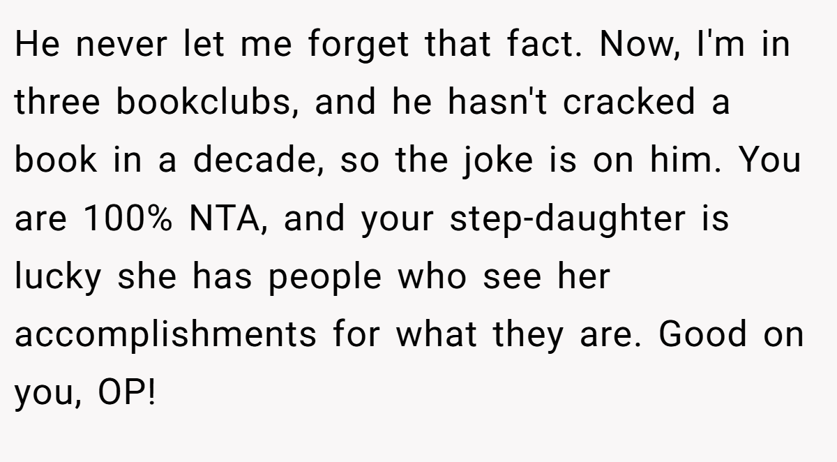 He never let me forget that fact. Now, I'm in three bookclubs, and he hasn't cracked a book in a decade, so the joke is on him. You are 100% NTA, and your step-daughter is lucky she has people who see her accomplishments for what they are. Good on you, OP!