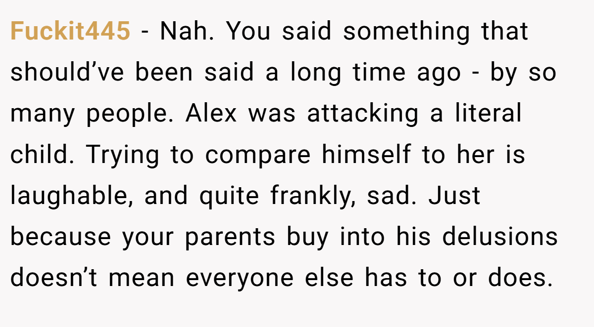 Fuckit445 − Nah. You said something that should’ve been said a long time ago - by so many people. Alex was attacking a literal child. Trying to compare himself to her is laughable, and quite frankly, sad. Just because your parents buy into his delusions doesn’t mean everyone else has to or does.