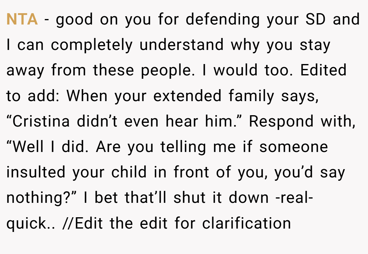 NTA - good on you for defending your SD and I can completely understand why you stay away from these people. I would too. Edited to add: When your extended family says, “Cristina didn’t even hear him.” Respond with, “Well I did. Are you telling me if someone insulted your child in front of you, you’d say nothing?” I bet that’ll shut it down -real- quick.. //Edit the edit for clarification