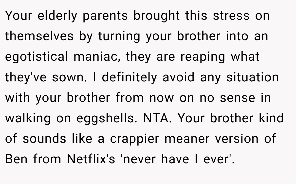 Your elderly parents brought this stress on themselves by turning your brother into an egotistical maniac, they are reaping what they've sown. I definitely avoid any situation with your brother from now on no sense in walking on eggshells. NTA. Your brother kind of sounds like a crappier meaner version of Ben from Netflix's 'never have I ever'.