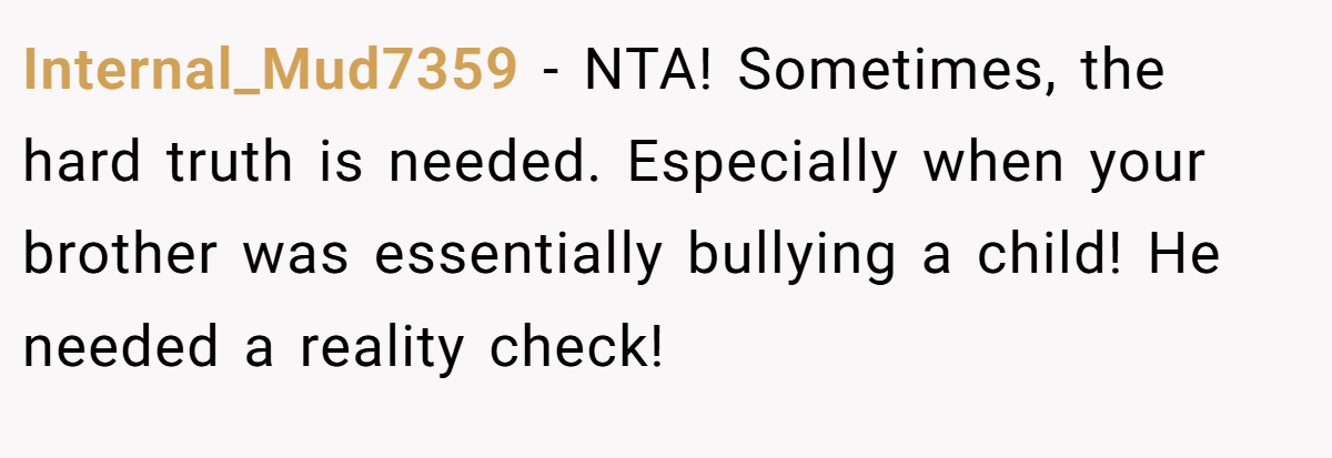 Internal_Mud7359 − NTA! Sometimes, the hard truth is needed. Especially when your brother was essentially bullying a child! He needed a reality check!