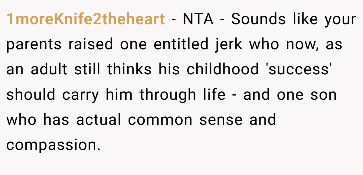 1moreKnife2theheart − NTA - Sounds like your parents raised one entitled jerk who now, as an adult still thinks his childhood 'success' should carry him through life - and one son who has actual common sense and compassion.