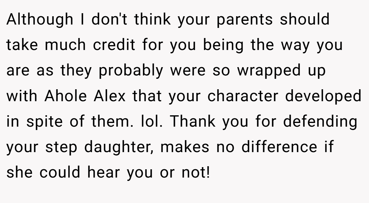 Although I don't think your parents should take much credit for you being the way you are as they probably were so wrapped up with Ahole Alex that your character developed in spite of them. lol. Thank you for defending your step daughter, makes no difference if she could hear you or not!
