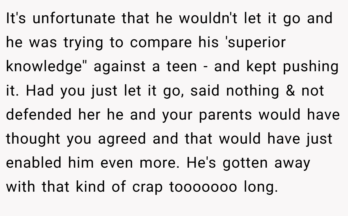 It's unfortunate that he wouldn't let it go and he was trying to compare his 'superior knowledge'' against a teen - and kept pushing it. Had you just let it go, said nothing & not defended her he and your parents would have thought you agreed and that would have just enabled him even more. He's gotten away with that kind of crap tooooooo long.