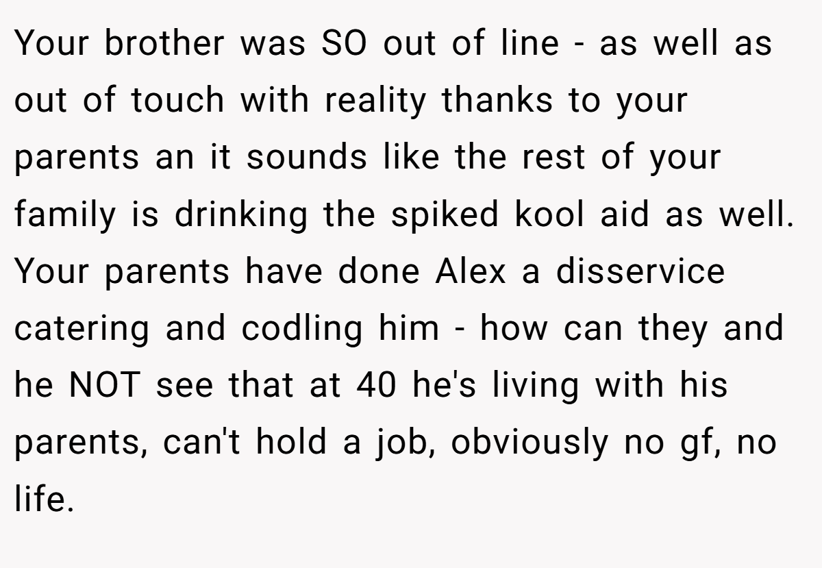 Your brother was SO out of line - as well as out of touch with reality thanks to your parents an it sounds like the rest of your family is drinking the spiked kool aid as well. Your parents have done Alex a disservice catering and codling him - how can they and he NOT see that at 40 he's living with his parents, can't hold a job, obviously no gf, no life.
