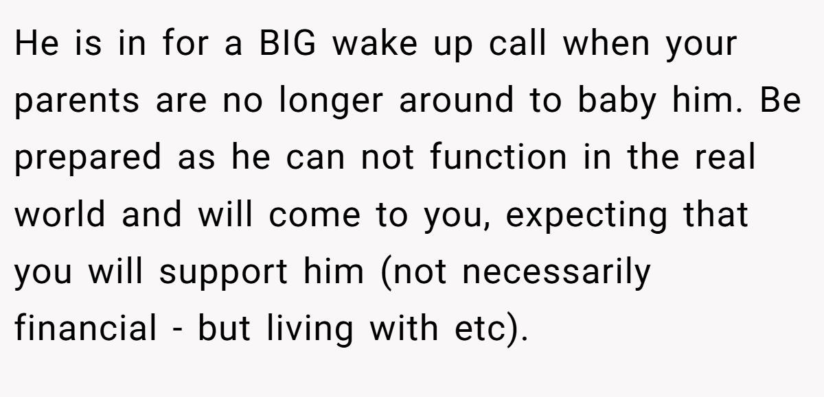 He is in for a BIG wake up call when your parents are no longer around to baby him. Be prepared as he can not function in the real world and will come to you, expecting that you will support him (not necessarily financial - but living with etc).