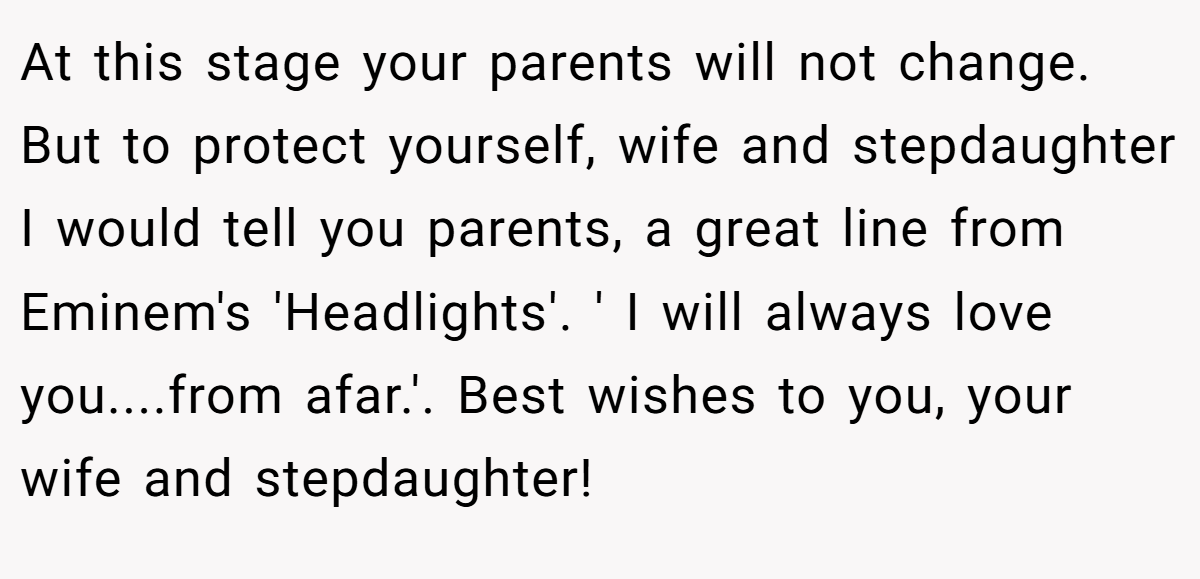 At this stage your parents will not change. But to protect yourself, wife and stepdaughter I would tell you parents, a great line from Eminem's 'Headlights'. ' I will always love you....from afar.'. Best wishes to you, your wife and stepdaughter!