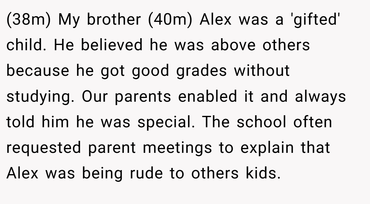 (38m) My brother (40m) Alex was a 'gifted' child. He believed he was above others because he got good grades without studying. Our parents enabled it and always told him he was special. The school often requested parent meetings to explain that Alex was being rude to others kids.