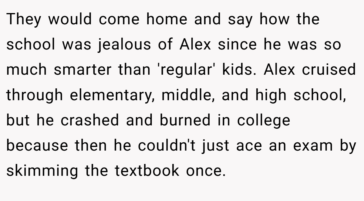 They would come home and say how the school was jealous of Alex since he was so much smarter than 'regular' kids. Alex cruised through elementary, middle, and high school, but he crashed and burned in college because then he couldn't just ace an exam by skimming the textbook once.
