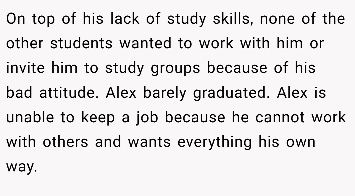 On top of his lack of study skills, none of the other students wanted to work with him or invite him to study groups because of his bad attitude. Alex barely graduated. Alex is unable to keep a job because he cannot work with others and wants everything his own way.