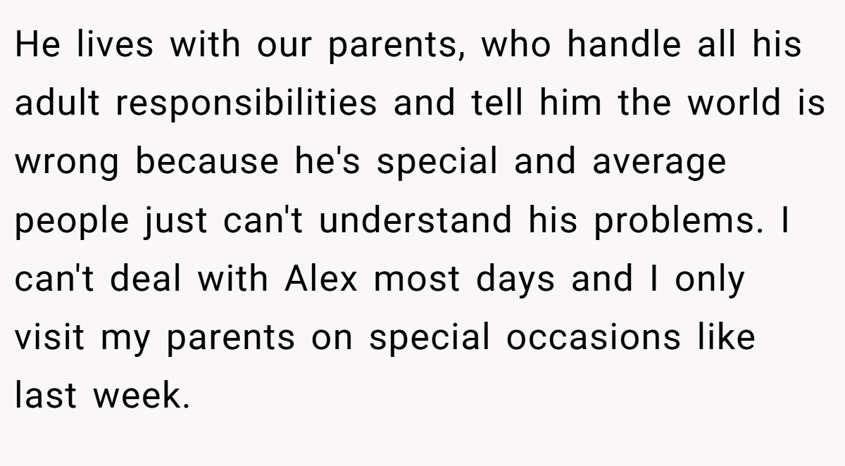 He lives with our parents, who handle all his adult responsibilities and tell him the world is wrong because he's special and average people just can't understand his problems. I can't deal with Alex most days and I only visit my parents on special occasions like last week.
