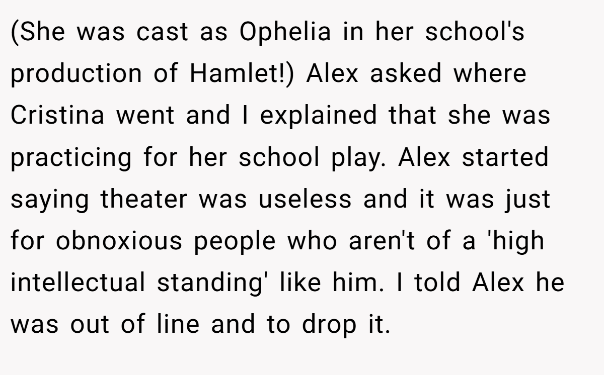 (She was cast as Ophelia in her school's production of Hamlet!) Alex asked where Cristina went and I explained that she was practicing for her school play. Alex started saying theater was useless and it was just for obnoxious people who aren't of a 'high intellectual standing' like him. I told Alex he was out of line and to drop it.