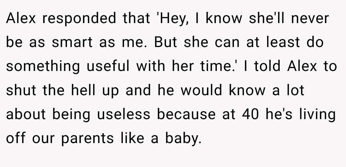 Alex responded that 'Hey, I know she'll never be as smart as me. But she can at least do something useful with her time.' I told Alex to shut the hell up and he would know a lot about being useless because at 40 he's living off our parents like a baby.