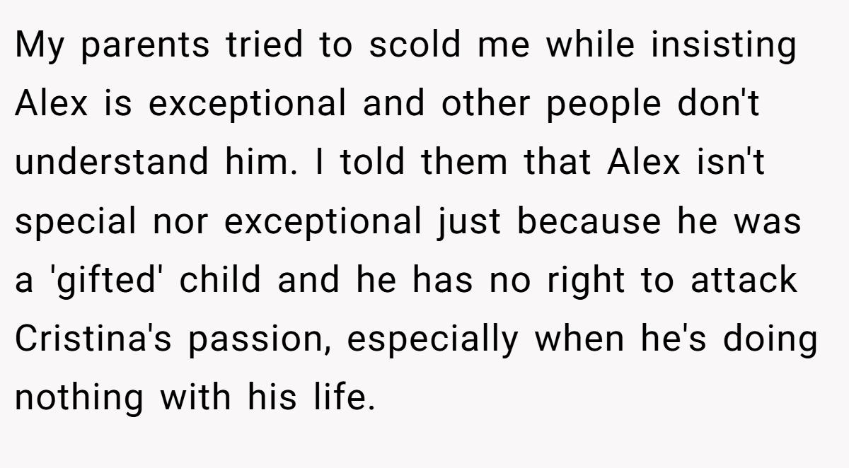 My parents tried to scold me while insisting Alex is exceptional and other people don't understand him. I told them that Alex isn't special nor exceptional just because he was a 'gifted' child and he has no right to attack Cristina's passion, especially when he's doing nothing with his life.