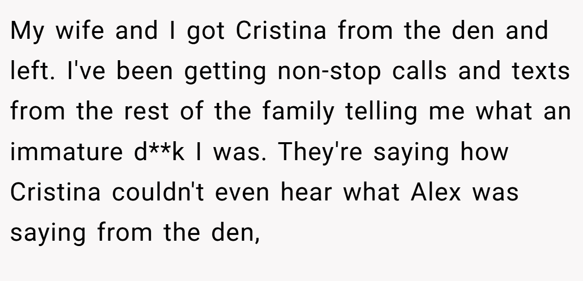 My wife and I got Cristina from the den and left. I've been getting non-stop calls and texts from the rest of the family telling me what an immature d**k I was. They're saying how Cristina couldn't even hear what Alex was saying from the den,