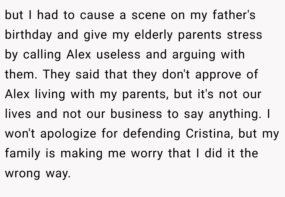 but I had to cause a scene on my father's birthday and give my elderly parents stress by calling Alex useless and arguing with them. They said that they don't approve of Alex living with my parents, but it's not our lives and not our business to say anything. I won't apologize for defending Cristina, but my family is making me worry that I did it the wrong way.