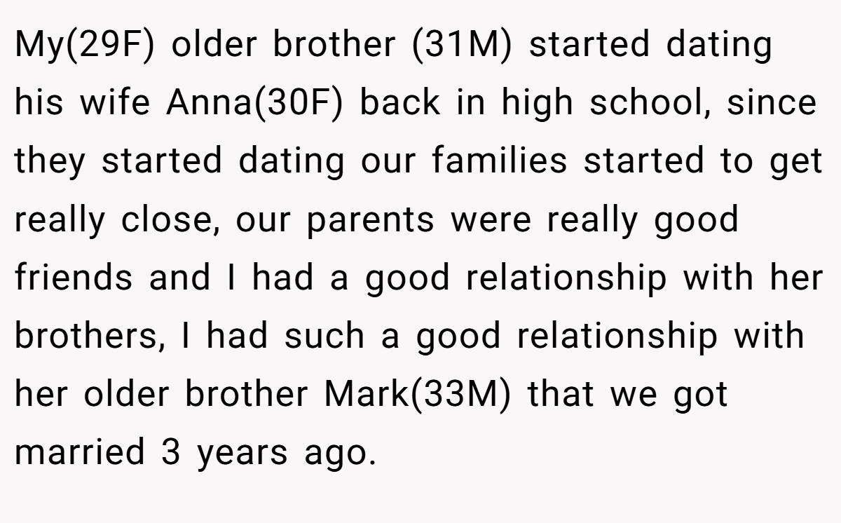 My(29F) older brother (31M) started dating his wife Anna(30F) back in high school, since they started dating our families started to get really close, our parents were really good friends and I had a good relationship with her brothers, I had such a good relationship with her older brother Mark(33M) that we got married 3 years ago.