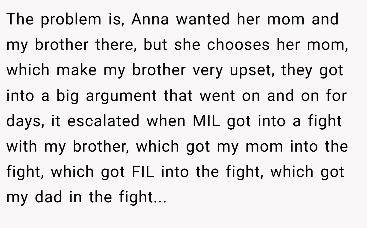 The problem is, Anna wanted her mom and my brother there, but she chooses her mom, which make my brother very upset, they got into a big argument that went on and on for days, it escalated when MIL got into a fight with my brother, which got my mom into the fight, which got FIL into the fight, which got my dad in the fight...