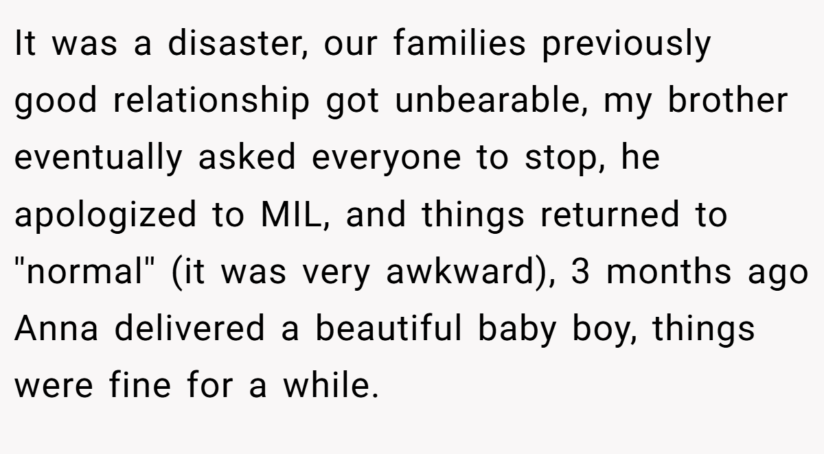 It was a disaster, our families previously good relationship got unbearable, my brother eventually asked everyone to stop, he apologized to MIL, and things returned to ''normal'' (it was very awkward), 3 months ago Anna delivered a beautiful baby boy, things were fine for a while.