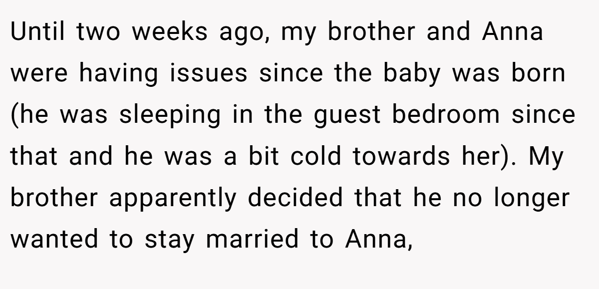 Until two weeks ago, my brother and Anna were having issues since the baby was born (he was sleeping in the guest bedroom since that and he was a bit cold towards her). My brother apparently decided that he no longer wanted to stay married to Anna,