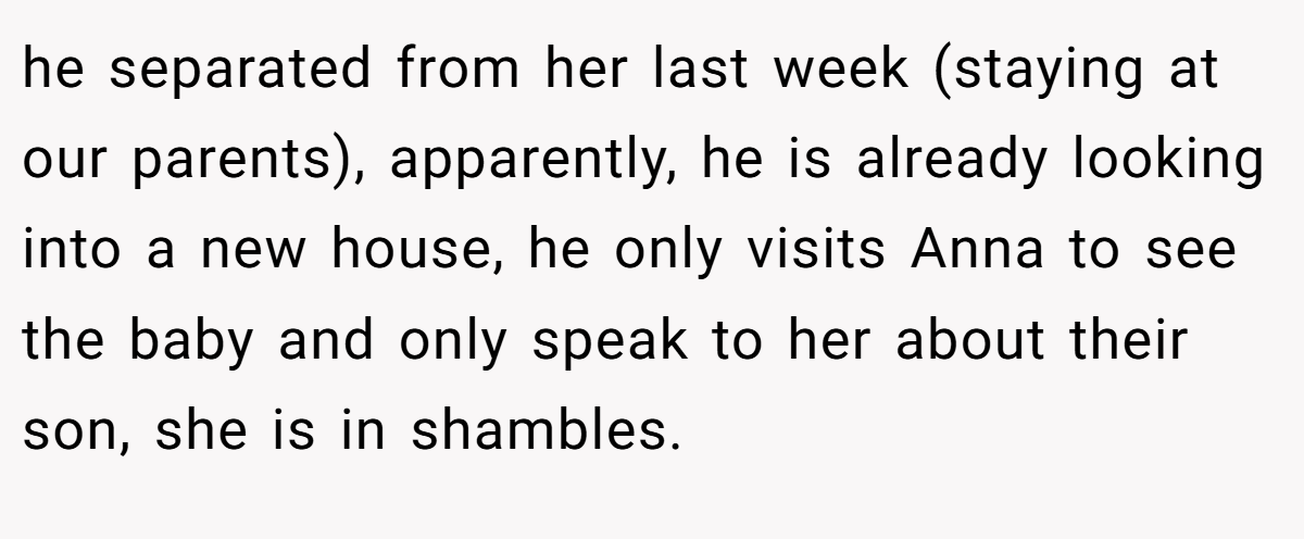he separated from her last week (staying at our parents), apparently, he is already looking into a new house, he only visits Anna to see the baby and only speak to her about their son, she is in shambles.