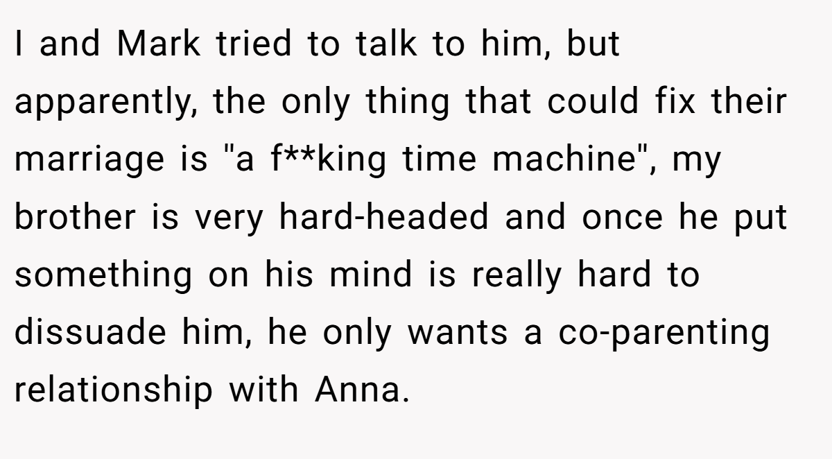 I and Mark tried to talk to him, but apparently, the only thing that could fix their marriage is ''a f**king time machine'', my brother is very hard-headed and once he put something on his mind is really hard to dissuade him, he only wants a co-parenting relationship with Anna.