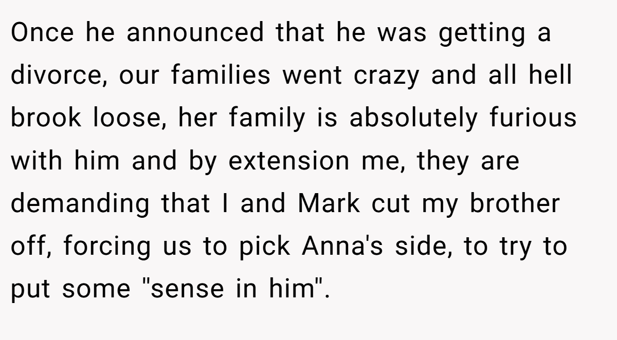 Once he announced that he was getting a divorce, our families went crazy and all hell brook loose, her family is absolutely furious with him and by extension me, they are demanding that I and Mark cut my brother off, forcing us to pick Anna's side, to try to put some ''sense in him''.