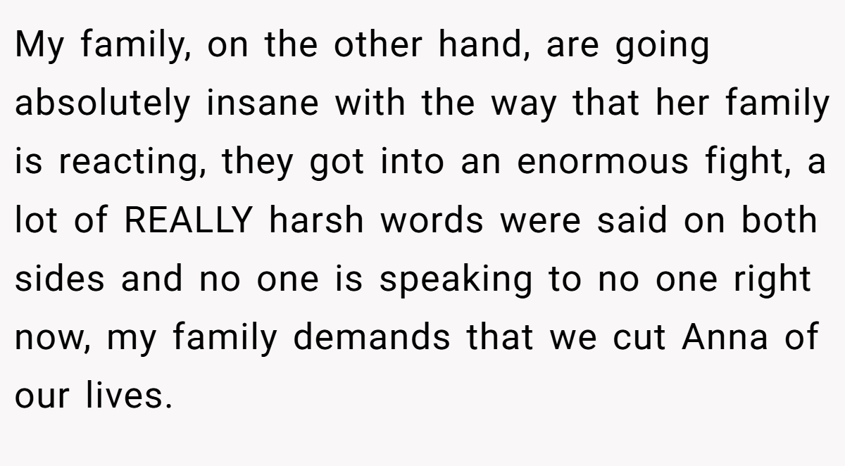 My family, on the other hand, are going absolutely insane with the way that her family is reacting, they got into an enormous fight, a lot of REALLY harsh words were said on both sides and no one is speaking to no one right now, my family demands that we cut Anna of our lives.