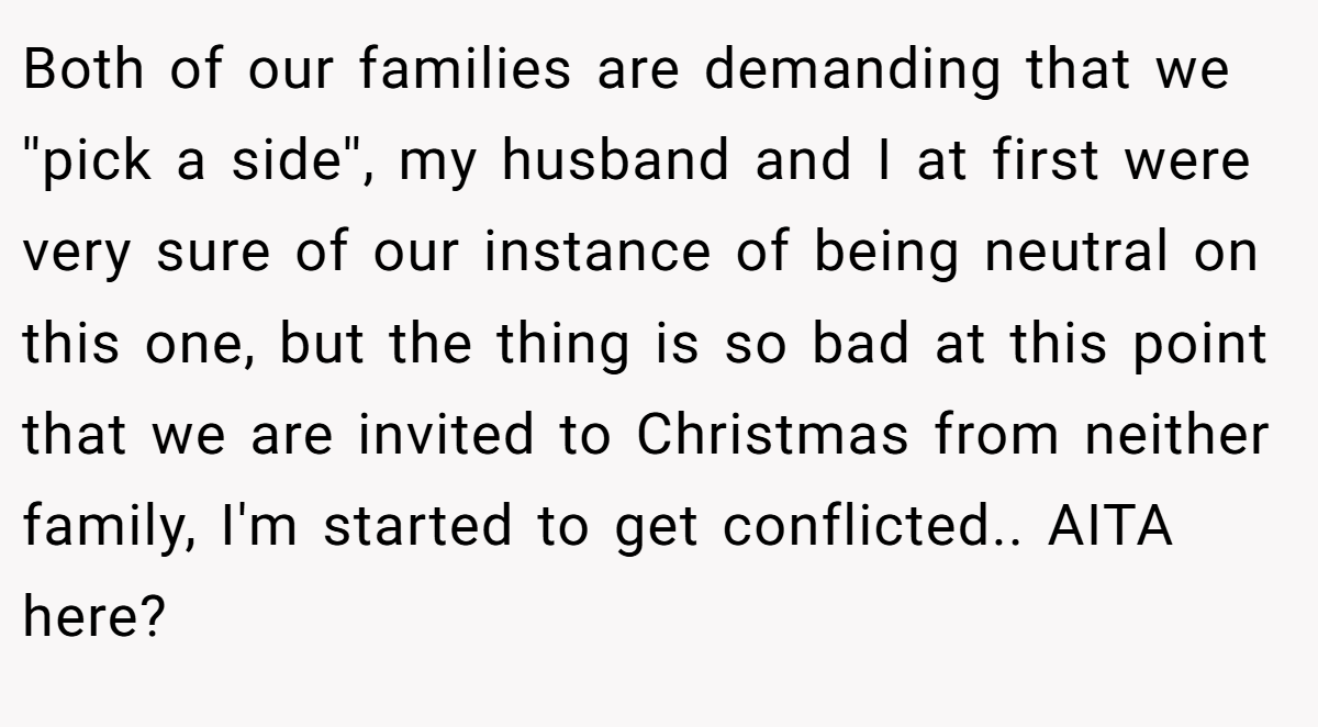 Both of our families are demanding that we ''pick a side'', my husband and I at first were very sure of our instance of being neutral on this one, but the thing is so bad at this point that we are invited to Christmas from neither family, I'm started to get conflicted.. AITA here?