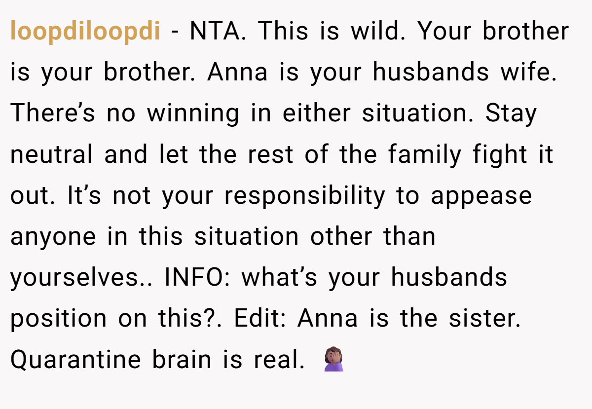 loopdiloopdi - NTA. This is wild. Your brother is your brother. Anna is your husbands wife. There’s no winning in either situation. Stay neutral and let the rest of the family fight it out. It’s not your responsibility to appease anyone in this situation other than yourselves.. INFO: what’s your husbands position on this?. Edit: Anna is the sister. Quarantine brain is real. 🤦🏽‍♀️