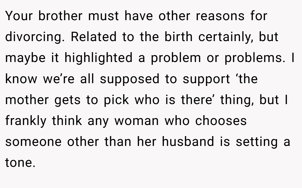 Your brother must have other reasons for divorcing. Related to the birth certainly, but maybe it highlighted a problem or problems. I know we’re all supposed to support ‘the mother gets to pick who is there’ thing, but I frankly think any woman who chooses someone other than her husband is setting a tone.