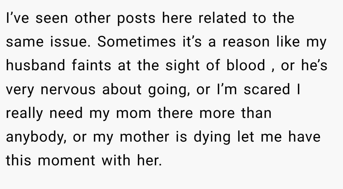 I’ve seen other posts here related to the same issue. Sometimes it’s a reason like my husband faints at the sight of blood , or he’s very nervous about going, or I’m scared I really need my mom there more than anybody, or my mother is dying let me have this moment with her.