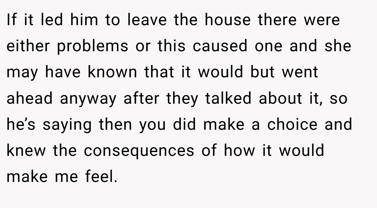 If it led him to leave the house there were either problems or this caused one and she may have known that it would but went ahead anyway after they talked about it, so he’s saying then you did make a choice and knew the consequences of how it would make me feel.
