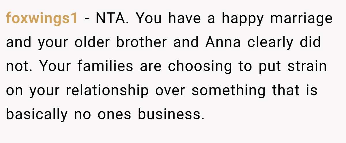 foxwings1 - NTA. You have a happy marriage and your older brother and Anna clearly did not. Your families are choosing to put strain on your relationship over something that is basically no ones business.