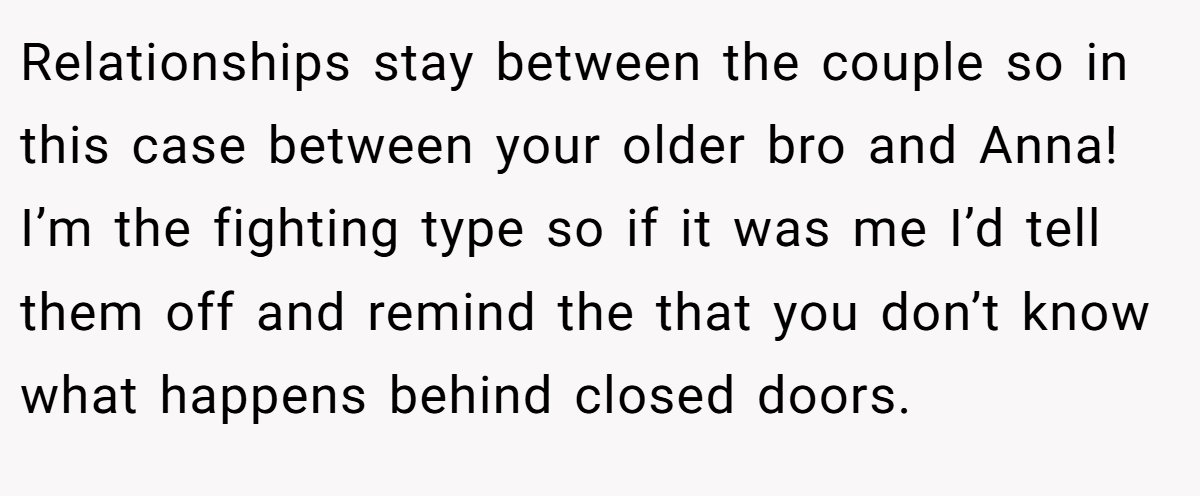 Relationships stay between the couple so in this case between your older bro and Anna! I’m the fighting type so if it was me I’d tell them off and remind the that you don’t know what happens behind closed doors.