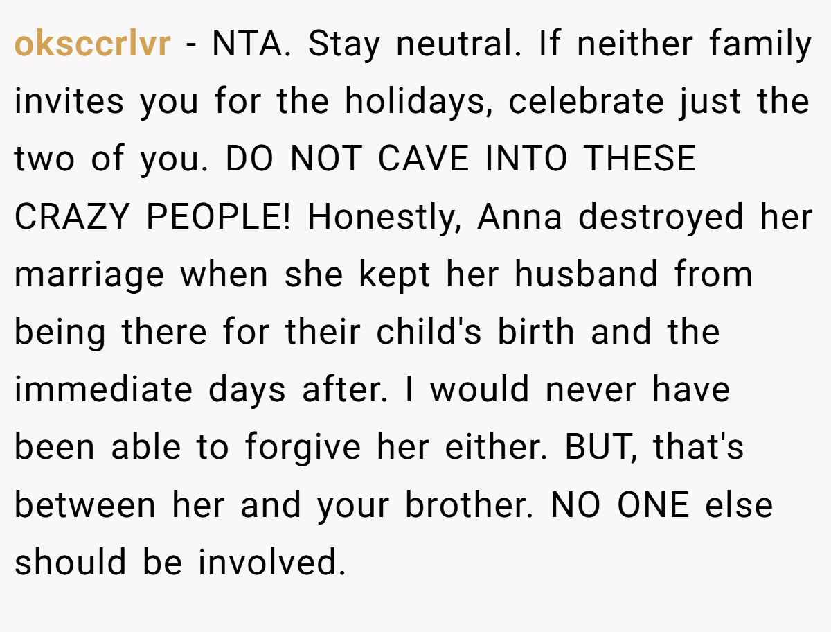 oksccrlvr - NTA. Stay neutral. If neither family invites you for the holidays, celebrate just the two of you. DO NOT CAVE INTO THESE CRAZY PEOPLE! Honestly, Anna destroyed her marriage when she kept her husband from being there for their child's birth and the immediate days after. I would never have been able to forgive her either. BUT, that's between her and your brother. NO ONE else should be involved.