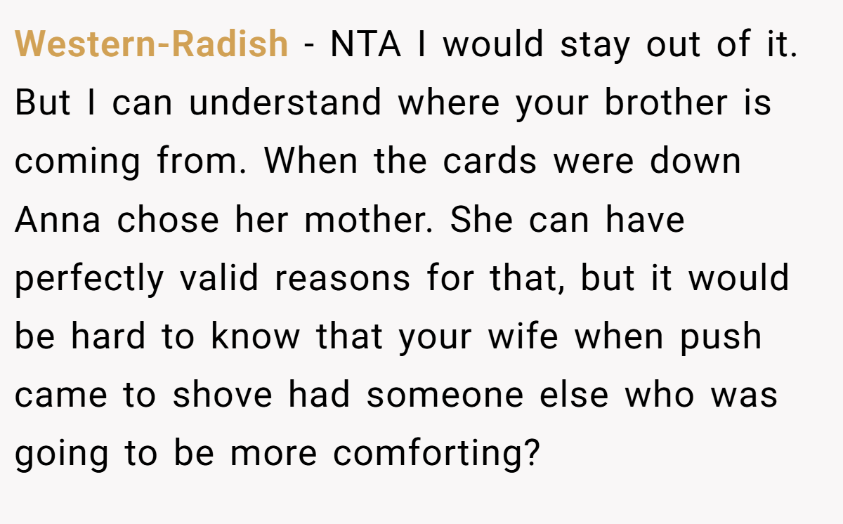 Western-Radish - NTA I would stay out of it. But I can understand where your brother is coming from. When the cards were down Anna chose her mother. She can have perfectly valid reasons for that, but it would be hard to know that your wife when push came to shove had someone else who was going to be more comforting?