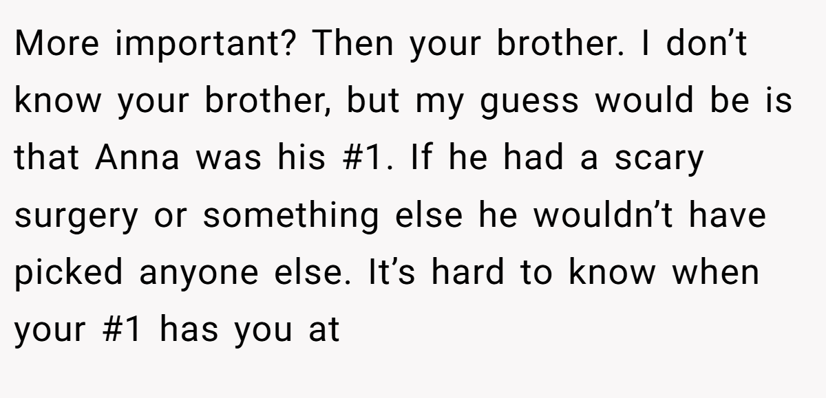 More important? Then your brother. I don’t know your brother, but my guess would be is that Anna was his #1. If he had a scary surgery or something else he wouldn’t have picked anyone else. It’s hard to know when your #1 has you at